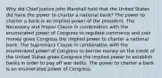 Why did Chief Justice John Marshall hold that the United States did have the power to charter a national bank? The power to charter a bank is an implied power of the president. The Necessary and Proper Clause in combination with the enumerated power of Congress to regulate commerce and coin money gives Congress the implied power to charter a national bank. The Supremacy Clause in combination with the enumerated power of Congress to borrow money on the credit of the United States gives Congress the implied power to establish banks in order to pay off war debts. The power to charter a bank is an enumerated power of Congress.