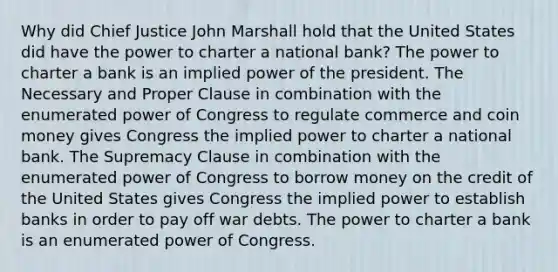 Why did Chief Justice John Marshall hold that the United States did have the power to charter a national bank? The power to charter a bank is an implied power of the president. The Necessary and Proper Clause in combination with the enumerated power of Congress to regulate commerce and coin money gives Congress the implied power to charter a national bank. The Supremacy Clause in combination with the enumerated power of Congress to borrow money on the credit of the United States gives Congress the implied power to establish banks in order to pay off war debts. The power to charter a bank is an enumerated power of Congress.