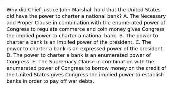 Why did Chief Justice John Marshall hold that the United States did have the power to charter a national bank? A. The Necessary and Proper Clause in combination with the enumerated power of Congress to regulate commerce and coin money gives Congress the implied power to charter a national bank. B. The power to charter a bank is an implied power of the president. C. The power to charter a bank is an expressed power of the president. D. The power to charter a bank is an enumerated power of Congress. E. The Supremacy Clause in combination with the enumerated power of Congress to borrow money on the credit of the United States gives Congress the implied power to establish banks in order to pay off war debts.