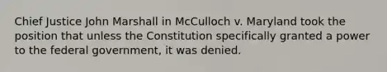 Chief Justice John Marshall in McCulloch v. Maryland took the position that unless the Constitution specifically granted a power to the federal government, it was denied.