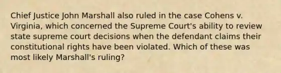 Chief Justice John Marshall also ruled in the case Cohens v. Virginia, which concerned the Supreme Court's ability to review state supreme court decisions when the defendant claims their constitutional rights have been violated. Which of these was most likely Marshall's ruling?