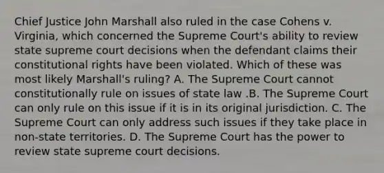 Chief Justice John Marshall also ruled in the case Cohens v. Virginia, which concerned the Supreme Court's ability to review state supreme court decisions when the defendant claims their constitutional rights have been violated. Which of these was most likely Marshall's ruling? A. The Supreme Court cannot constitutionally rule on issues of state law .B. The Supreme Court can only rule on this issue if it is in its original jurisdiction. C. The Supreme Court can only address such issues if they take place in non-state territories. D. The Supreme Court has the power to review state supreme court decisions.