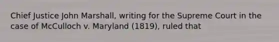 Chief Justice John Marshall, writing for the Supreme Court in the case of McCulloch v. Maryland (1819), ruled that