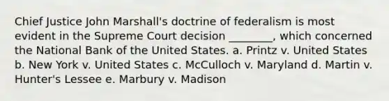 Chief Justice John Marshall's doctrine of federalism is most evident in the Supreme Court decision ________, which concerned the National Bank of the United States. a. Printz v. United States b. New York v. United States c. McCulloch v. Maryland d. Martin v. Hunter's Lessee e. Marbury v. Madison