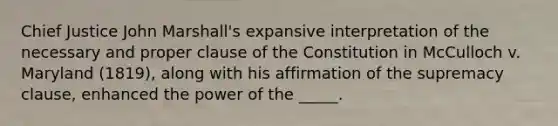 Chief Justice John Marshall's expansive interpretation of the necessary and proper clause of the Constitution in McCulloch v. Maryland (1819), along with his affirmation of the supremacy clause, enhanced the power of the _____.