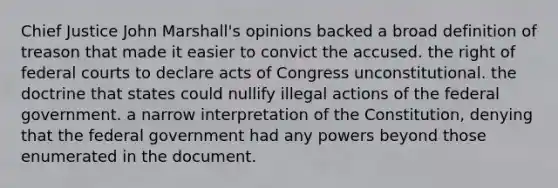 Chief Justice John Marshall's opinions backed a broad definition of treason that made it easier to convict the accused. the right of federal courts to declare acts of Congress unconstitutional. the doctrine that states could nullify illegal actions of the federal government. a narrow interpretation of the Constitution, denying that the federal government had any powers beyond those enumerated in the document.