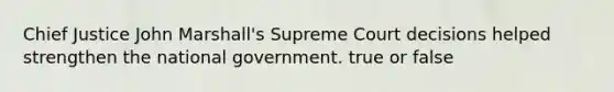 Chief Justice John Marshall's Supreme Court decisions helped strengthen the national government. true or false