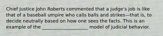 Chief Justice John Roberts commented that a judge's job is like that of a baseball umpire who calls balls and strikes—that is, to decide neutrally based on how one sees the facts. This is an example of the ____________________ model of judicial behavior.