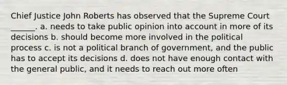 Chief Justice John Roberts has observed that the Supreme Court ______. a. needs to take public opinion into account in more of its decisions b. should become more involved in the political process c. is not a political branch of government, and the public has to accept its decisions d. does not have enough contact with the general public, and it needs to reach out more often