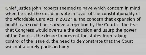 Chief Justice John Roberts seemed to have which concern in mind when he cast the deciding vote in favor of the constitutionality of the Affordable Care Act in 2012? a. the concern that expansion of health care could not survive a rejection by the Court b. the fear that Congress would overrule the decision and usurp the power of the Court c. the desire to prevent the states from taking control of the issue d. the need to demonstrate that the Court was not a purely partisan body