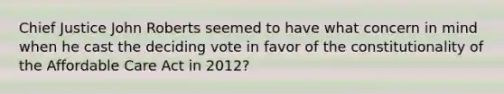 Chief Justice John Roberts seemed to have what concern in mind when he cast the deciding vote in favor of the constitutionality of the Affordable Care Act in 2012?