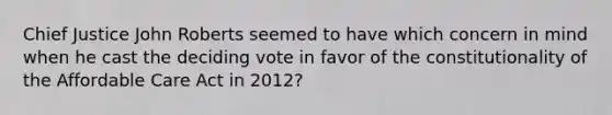 Chief Justice John Roberts seemed to have which concern in mind when he cast the deciding vote in favor of the constitutionality of the Affordable Care Act in 2012?