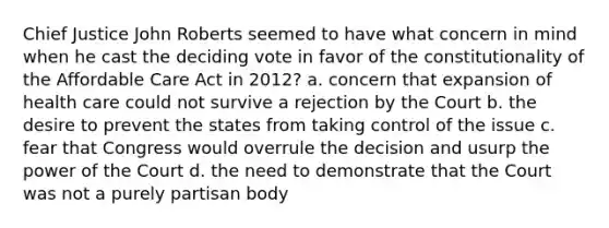 Chief Justice John Roberts seemed to have what concern in mind when he cast the deciding vote in favor of the constitutionality of the Affordable Care Act in 2012? a. concern that expansion of health care could not survive a rejection by the Court b. the desire to prevent the states from taking control of the issue c. fear that Congress would overrule the decision and usurp the power of the Court d. the need to demonstrate that the Court was not a purely partisan body