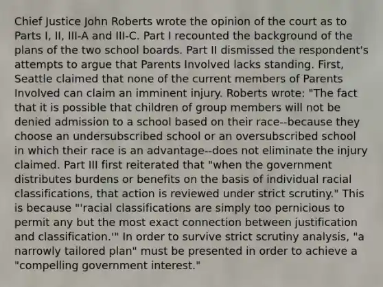 Chief Justice John Roberts wrote the opinion of the court as to Parts I, II, III-A and III-C. Part I recounted the background of the plans of the two school boards. Part II dismissed the respondent's attempts to argue that Parents Involved lacks standing. First, Seattle claimed that none of the current members of Parents Involved can claim an imminent injury. Roberts wrote: "The fact that it is possible that children of group members will not be denied admission to a school based on their race--because they choose an undersubscribed school or an oversubscribed school in which their race is an advantage--does not eliminate the injury claimed. Part III first reiterated that "when the government distributes burdens or benefits on the basis of individual racial classifications, that action is reviewed under strict scrutiny." This is because "'racial classifications are simply too pernicious to permit any but the most exact connection between justification and classification.'" In order to survive strict scrutiny analysis, "a narrowly tailored plan" must be presented in order to achieve a "compelling government interest."