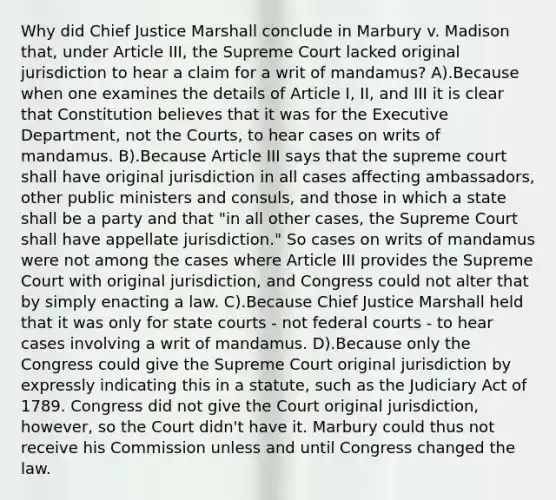 Why did Chief Justice Marshall conclude in Marbury v. Madison that, under Article III, the Supreme Court lacked original jurisdiction to hear a claim for a writ of mandamus? A).Because when one examines the details of Article I, II, and III it is clear that Constitution believes that it was for the Executive Department, not the Courts, to hear cases on writs of mandamus. B).Because Article III says that the supreme court shall have original jurisdiction in all cases affecting ambassadors, other public ministers and consuls, and those in which a state shall be a party and that "in all other cases, the Supreme Court shall have appellate jurisdiction." So cases on writs of mandamus were not among the cases where Article III provides the Supreme Court with original jurisdiction, and Congress could not alter that by simply enacting a law. C).Because Chief Justice Marshall held that it was only for state courts - not federal courts - to hear cases involving a writ of mandamus. D).Because only the Congress could give the Supreme Court original jurisdiction by expressly indicating this in a statute, such as the Judiciary Act of 1789. Congress did not give the Court original jurisdiction, however, so the Court didn't have it. Marbury could thus not receive his Commission unless and until Congress changed the law.