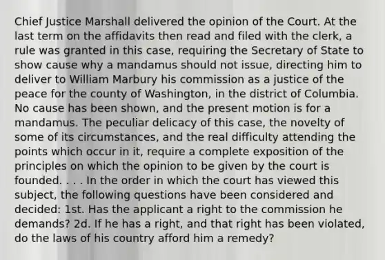 Chief Justice Marshall delivered the opinion of the Court. At the last term on the affidavits then read and filed with the clerk, a rule was granted in this case, requiring the Secretary of State to show cause why a mandamus should not issue, directing him to deliver to William Marbury his commission as a justice of the peace for the county of Washington, in the district of Columbia. No cause has been shown, and the present motion is for a mandamus. The peculiar delicacy of this case, the novelty of some of its circumstances, and the real difficulty attending the points which occur in it, require a complete exposition of the principles on which the opinion to be given by the court is founded. . . . In the order in which the court has viewed this subject, the following questions have been considered and decided: 1st. Has the applicant a right to the commission he demands? 2d. If he has a right, and that right has been violated, do the laws of his country afford him a remedy?