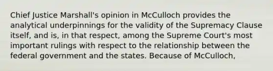 Chief Justice Marshall's opinion in McCulloch provides the analytical underpinnings for the validity of the Supremacy Clause itself, and is, in that respect, among the Supreme Court's most important rulings with respect to the relationship between the federal government and the states. Because of McCulloch,