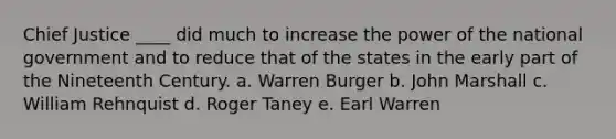 Chief Justice ____ did much to increase the power of the national government and to reduce that of the states in the early part of the Nineteenth Century. a. Warren Burger b. John Marshall c. William Rehnquist d. Roger Taney e. Earl Warren