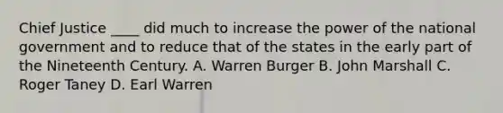 Chief Justice ____ did much to increase the power of the national government and to reduce that of the states in the early part of the Nineteenth Century. A. Warren Burger B. John Marshall C. Roger Taney D. Earl Warren