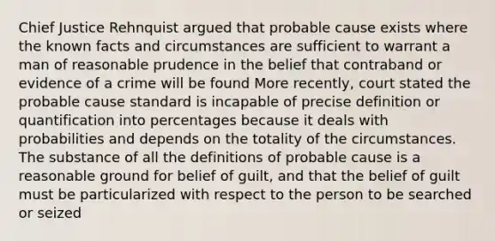 Chief Justice Rehnquist argued that probable cause exists where the known facts and circumstances are sufficient to warrant a man of reasonable prudence in the belief that contraband or evidence of a crime will be found More recently, court stated the probable cause standard is incapable of precise definition or quantification into percentages because it deals with probabilities and depends on the totality of the circumstances. The substance of all the definitions of probable cause is a reasonable ground for belief of guilt, and that the belief of guilt must be particularized with respect to the person to be searched or seized