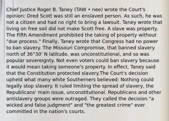 Chief Justice Roger B. Taney (TAW • nee) wrote the Court's opinion: Dred Scott was still an enslaved person. As such, he was not a citizen and had no right to bring a lawsuit. Taney wrote that living on free soil did not make Scott free. A slave was property. The Fifth Amendment prohibited the taking of property without "due process." Finally, Taney wrote that Congress had no power to ban slavery. The Missouri Compromise, that banned slavery north of 36°30' N latitude, was unconstitutional, and so was popular sovereignty. Not even voters could ban slavery because it would mean taking someone's property. In effect, Taney said that the Constitution protected slavery.The Court's decision upheld what many white Southerners believed: Nothing could legally stop slavery. It ruled limiting the spread of slavery, the Republicans' main issue, unconstitutional. Republicans and other antislavery groups were outraged. They called the decision "a wicked and false judgment" and "the greatest crime" ever committed in the nation's courts.