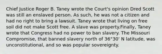 Chief Justice Roger B. Taney wrote the Court's opinion Dred Scott was still an enslaved person. As such, he was not a citizen and had no right to bring a lawsuit. Taney wrote that living on free soil did not make Scott free. A slave was property.Finally, Taney wrote that Congress had no power to ban slavery. The Missouri Compromise, that banned slavery north of 36°30' N latitude, was unconstitutional, and so was popular sovereignty.