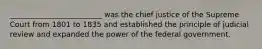 _________________________ was the chief justice of the Supreme Court from 1801 to 1835 and established the principle of judicial review and expanded the power of the federal government.