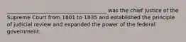 ______________________________________ was the chief justice of the Supreme Court from 1801 to 1835 and established the principle of judicial review and expanded the power of the federal government.