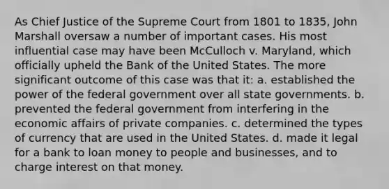 As Chief Justice of the Supreme Court from 1801 to 1835, John Marshall oversaw a number of important cases. His most influential case may have been McCulloch v. Maryland, which officially upheld the Bank of the United States. The more significant outcome of this case was that it: a. established the power of the federal government over all state governments. b. prevented the federal government from interfering in the economic affairs of private companies. c. determined the types of currency that are used in the United States. d. made it legal for a bank to loan money to people and businesses, and to charge interest on that money.