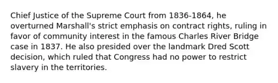 Chief Justice of the Supreme Court from 1836-1864, he overturned Marshall's strict emphasis on contract rights, ruling in favor of community interest in the famous Charles River Bridge case in 1837. He also presided over the landmark Dred Scott decision, which ruled that Congress had no power to restrict slavery in the territories.