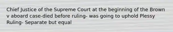 Chief Justice of the Supreme Court at the beginning of the Brown v aboard case-died before ruling- was going to uphold Plessy Ruling- Separate but equal