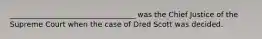 __________________________________ was the Chief Justice of the Supreme Court when the case of Dred Scott was decided.