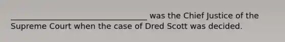 __________________________________ was the Chief Justice of the Supreme Court when the case of Dred Scott was decided.