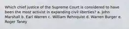 Which chief justice of the Supreme Court is considered to have been the most activist in expanding civil liberties? a. John Marshall b. Earl Warren c. William Rehnquist d. Warren Burger e. Roger Taney