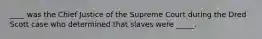 ____ was the Chief Justice of the Supreme Court during the Dred Scott case who determined that slaves were _____.