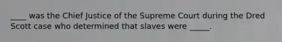 ____ was the Chief Justice of the Supreme Court during the Dred Scott case who determined that slaves were _____.