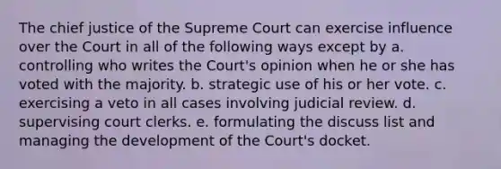 The chief justice of the Supreme Court can exercise influence over the Court in all of the following ways except by a. controlling who writes the Court's opinion when he or she has voted with the majority. b. strategic use of his or her vote. c. exercising a veto in all cases involving judicial review. d. supervising court clerks. e. formulating the discuss list and managing the development of the Court's docket.