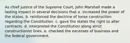 As chief justice of the Supreme Court, John Marshall made a lasting impact in several decisions that a. increased the power of the states. b. reinforced the doctrine of loose construction regarding the Constitution. c. gave the states the right to alter contracts. d. interpreted the Constitution along strict constructionist lines. e. checked the excesses of business and the federal government.