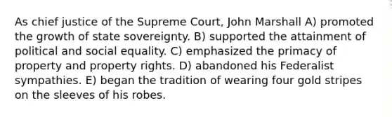 As chief justice of the Supreme Court, John Marshall A) promoted the growth of state sovereignty. B) supported the attainment of political and social equality. C) emphasized the primacy of property and property rights. D) abandoned his Federalist sympathies. E) began the tradition of wearing four gold stripes on the sleeves of his robes.