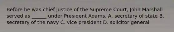 Before he was chief justice of the Supreme Court, John Marshall served as ______ under President Adams. A. secretary of state B. secretary of the navy C. vice president D. solicitor general