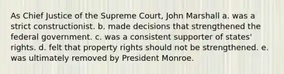 As Chief Justice of the Supreme Court, John Marshall a. was a strict constructionist. b. made decisions that strengthened the federal government. c. was a consistent supporter of states' rights. d. felt that property rights should not be strengthened. e. was ultimately removed by President Monroe.