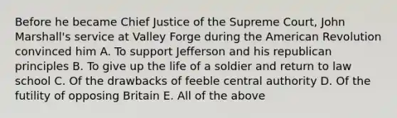 Before he became Chief Justice of the Supreme Court, John Marshall's service at Valley Forge during the American Revolution convinced him A. To support Jefferson and his republican principles B. To give up the life of a soldier and return to law school C. Of the drawbacks of feeble central authority D. Of the futility of opposing Britain E. All of the above