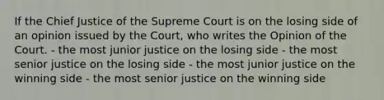 If the Chief Justice of the Supreme Court is on the losing side of an opinion issued by the Court, who writes the Opinion of the Court. - the most junior justice on the losing side - the most senior justice on the losing side - the most junior justice on the winning side - the most senior justice on the winning side