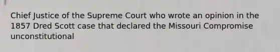 Chief Justice of the Supreme Court who wrote an opinion in the 1857 Dred Scott case that declared the Missouri Compromise unconstitutional