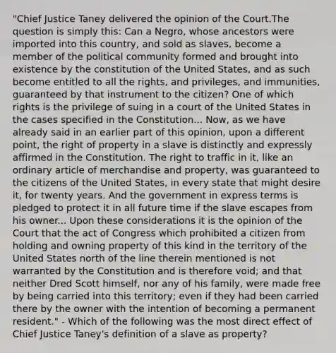 "Chief Justice Taney delivered the opinion of the Court.The question is simply this: Can a Negro, whose ancestors were imported into this country, and sold as slaves, become a member of the political community formed and brought into existence by the constitution of the United States, and as such become entitled to all the rights, and privileges, and immunities, guaranteed by that instrument to the citizen? One of which rights is the privilege of suing in a court of the United States in the cases specified in the Constitution... Now, as we have already said in an earlier part of this opinion, upon a different point, the right of property in a slave is distinctly and expressly affirmed in the Constitution. The right to traffic in it, like an ordinary article of merchandise and property, was guaranteed to the citizens of the United States, in every state that might desire it, for twenty years. And the government in express terms is pledged to protect it in all future time if the slave escapes from his owner... Upon these considerations it is the opinion of the Court that the act of Congress which prohibited a citizen from holding and owning property of this kind in the territory of the United States north of the line therein mentioned is not warranted by the Constitution and is therefore void; and that neither Dred Scott himself, nor any of his family, were made free by being carried into this territory; even if they had been carried there by the owner with the intention of becoming a permanent resident." - Which of the following was the most direct effect of Chief Justice Taney's definition of a slave as property?