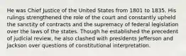 He was Chief Justice of the United States from 1801 to 1835. His rulings strengthened the role of the court and constantly upheld the sanctity of contracts and the supremacy of federal legislation over the laws of the states. Though he established the precedent of judicial review, he also clashed with presidents Jefferson and Jackson over questions of constitutional interpretation.