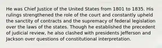 He was Chief Justice of the United States from 1801 to 1835. His rulings strengthened the role of the court and constantly upheld the sanctity of contracts and the supremacy of federal legislation over the laws of the states. Though he established the precedent of judicial review, he also clashed with presidents Jefferson and Jackson over questions of constitutional interpretation.