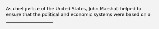 As chief justice of the United States, John Marshall helped to ensure that the political and economic systems were based on a _____________________