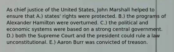 As chief justice of the United States, John Marshall helped to ensure that A.) states' rights were protected. B.) the programs of Alexander Hamilton were overturned. C.) the political and economic systems were based on a strong central government. D.) both the Supreme Court and the president could rule a law unconstitutional. E.) Aaron Burr was convicted of treason.