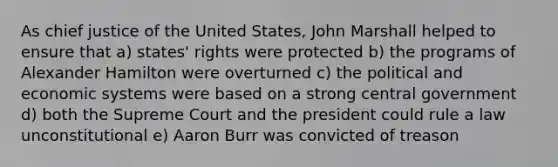 As chief justice of the United States, John Marshall helped to ensure that a) states' rights were protected b) the programs of Alexander Hamilton were overturned c) the political and economic systems were based on a strong central government d) both the Supreme Court and the president could rule a law unconstitutional e) Aaron Burr was convicted of treason